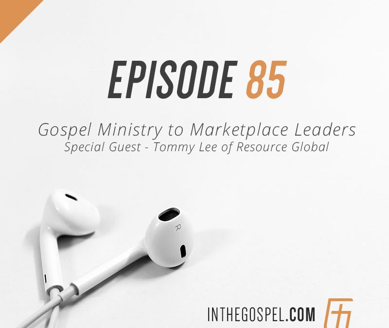 Episode 85 – Gospel Ministry to Marketplace Leaders with Special Guest Tommy Lee of Resource Global
